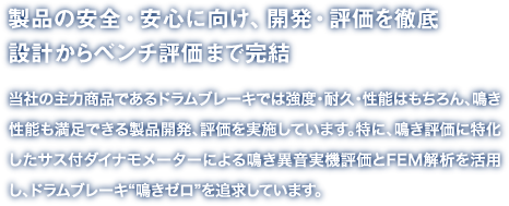 製品の安全・安心に向け、開発・評価を徹底設計からベンチ評価まで完結
当社の主力商品であるドラムブレーキでは強度・耐久・性能はもちろん、鳴き性能も満足できる製品開発、評価を実施しています。特に、鳴き評価に特化したサス付ダイナモメーターによる鳴き異音実機評価とFEM解析を活用し、ドラムブレーキ“鳴きゼロ”を追求しています。