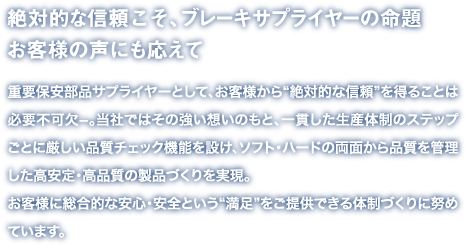 絶対的な信頼こそ、ブレーキサプライヤーの命題お客様の声にも応えて
重要保安部品サプライヤーとして、お客様から“絶対的な信頼”を得ることは必要不可欠−。当社ではその強い想いのもと、一貫した生産体制のステップごとに厳しい品質チェック機能を設け、ソフト・ハードの両面から品質を管理した高安定・高品質の製品づくりを実現。
お客様に総合的な安心・安全という“満足”をご提供できる体制づくりに努めています。