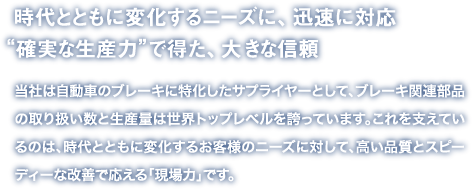 時代とともに変化するニーズに、迅速に対応“確実な生産力”で得た、大きな信頼
当社は自動車のブレーキに特化したサプライヤーとして、ブレーキ関連部品の取り扱い数と生産量は世界トップレベルを誇っています。これを支えているのは、時代とともに変化するお客様のニーズに対して、高い品質とスピーディーな改善で応える「現場力」です。